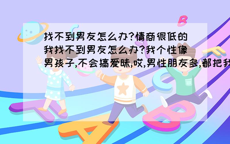 找不到男友怎么办?情商很低的我找不到男友怎么办?我个性像男孩子,不会搞爱昧,哎,男性朋友多,都把我当假小子看.我的姻缘在哪里.