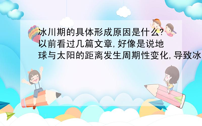 冰川期的具体形成原因是什么?以前看过几篇文章,好像是说地球与太阳的距离发生周期性变化,导致冰川期的出现.但作者也只是一带而过,自己脑拙也没看懂.除了题目外,我还想问人类活动会不