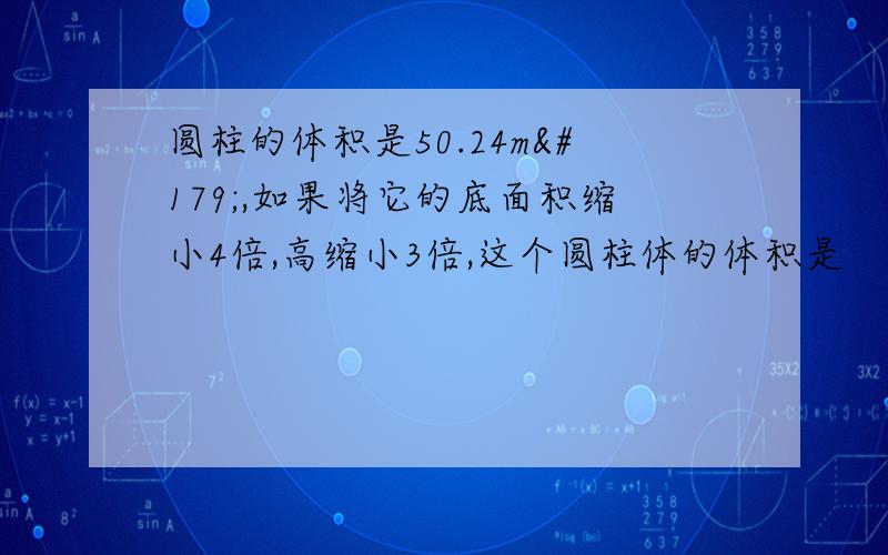 圆柱的体积是50.24m³,如果将它的底面积缩小4倍,高缩小3倍,这个圆柱体的体积是