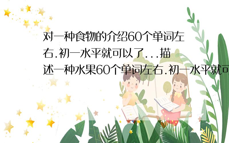 对一种食物的介绍60个单词左右.初一水平就可以了...描述一种水果60个单词左右.初一水平就可以了谢谢了``希望大家帮帮忙..