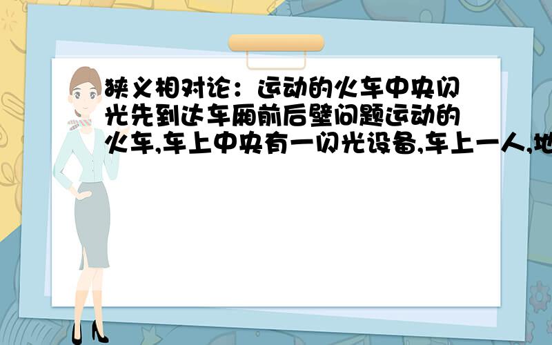 狭义相对论：运动的火车中央闪光先到达车厢前后壁问题运动的火车,车上中央有一闪光设备,车上一人,地面一人.相对于车上的人是光同时到达车厢前后壁,相对于地面上的人来说,光先到后壁.