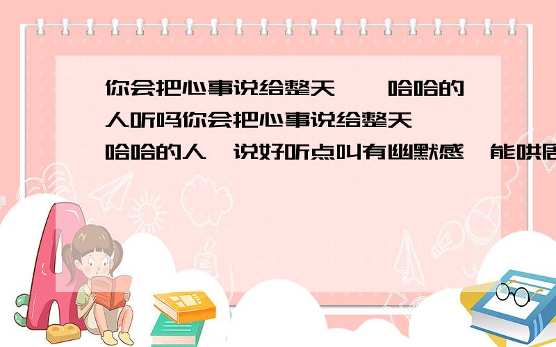 你会把心事说给整天嘻嘻哈哈的人听吗你会把心事说给整天嘻嘻哈哈的人,说好听点叫有幽默感,能哄周围的人开心,说难听点叫吊儿郎当```你们会选择把心事告诉他吗?