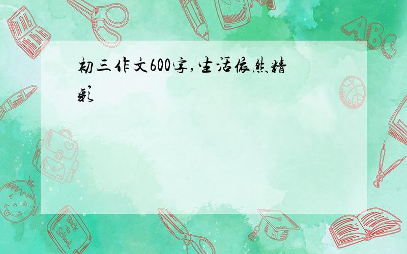 初三作文600字,生活依然精彩