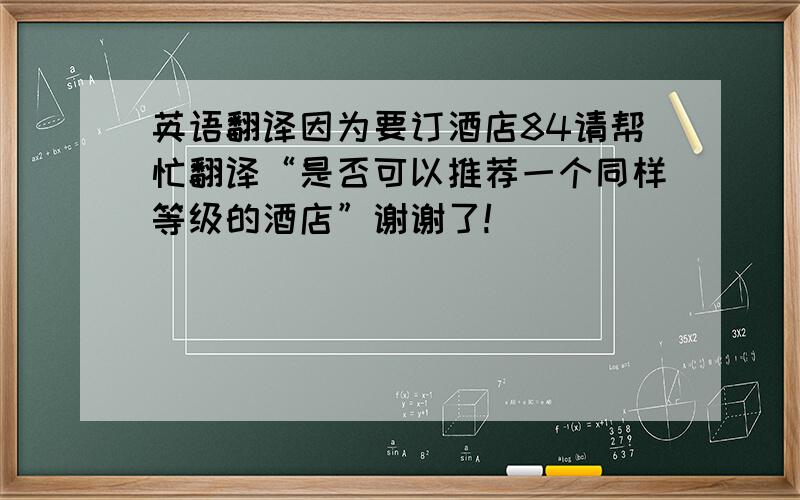 英语翻译因为要订酒店84请帮忙翻译“是否可以推荐一个同样等级的酒店”谢谢了!