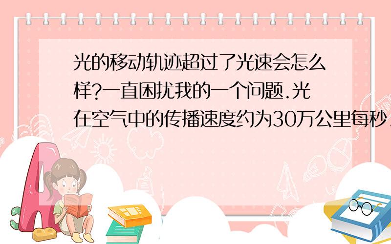 光的移动轨迹超过了光速会怎么样?一直困扰我的一个问题.光在空气中的传播速度约为30万公里每秒.如过设置一个可以旋转的激光源,在距离激光源5公里外的地方设置一个屏幕,这样,当激光源