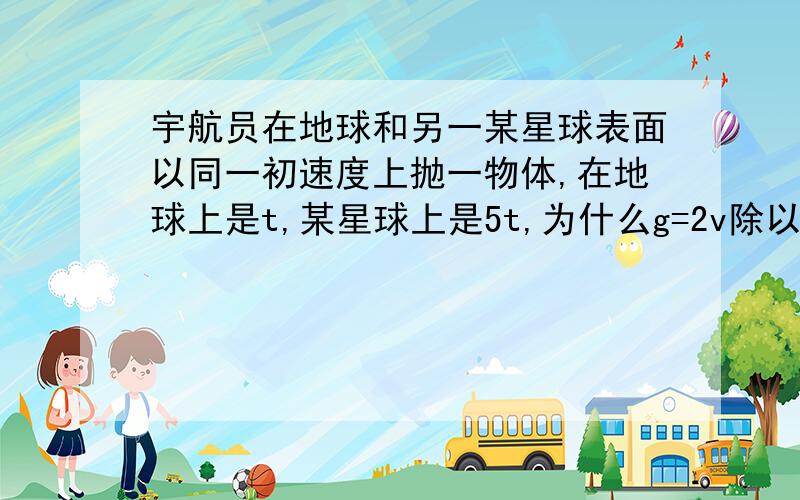 宇航员在地球和另一某星球表面以同一初速度上抛一物体,在地球上是t,某星球上是5t,为什么g=2v除以t?是不是因为是上抛?两个过程,所以是g=2v除以t,而不是g=v除以t?