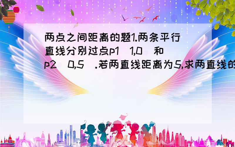 两点之间距离的题1.两条平行直线分别过点p1（1,0）和p2（0,5）.若两直线距离为5,求两直线的方程2.求与直线L：5x-12y+6=0平行且到L的距离为2的直线的方程