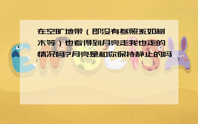 在空旷地带（即没有参照系如树木等）也看得到月亮走我也走的情况吗?月亮是和你保持静止的吗