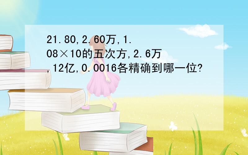 21.80,2.60万,1.08×10的五次方,2.6万,12亿,0.0016各精确到哪一位?