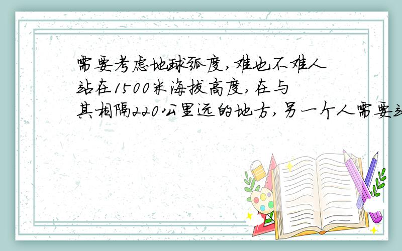 需要考虑地球弧度,难也不难人站在1500米海拔高度,在与其相隔220公里远的地方,另一个人需要站在多高的海拔位置才能直线观察到对方?条件：1、人的高度为0米2、地球为正圆,半径弧度都为地
