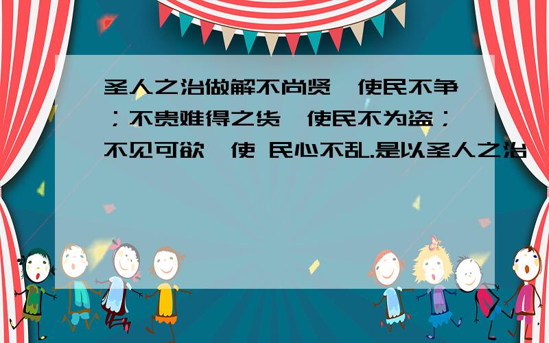 圣人之治做解不尚贤,使民不争；不贵难得之货,使民不为盗；不见可欲,使 民心不乱.是以圣人之治,虚其心,实其腹,弱其志,强其骨.常使民无知 无欲.使夫智者不敢为也.为无为,则无不治.可以的