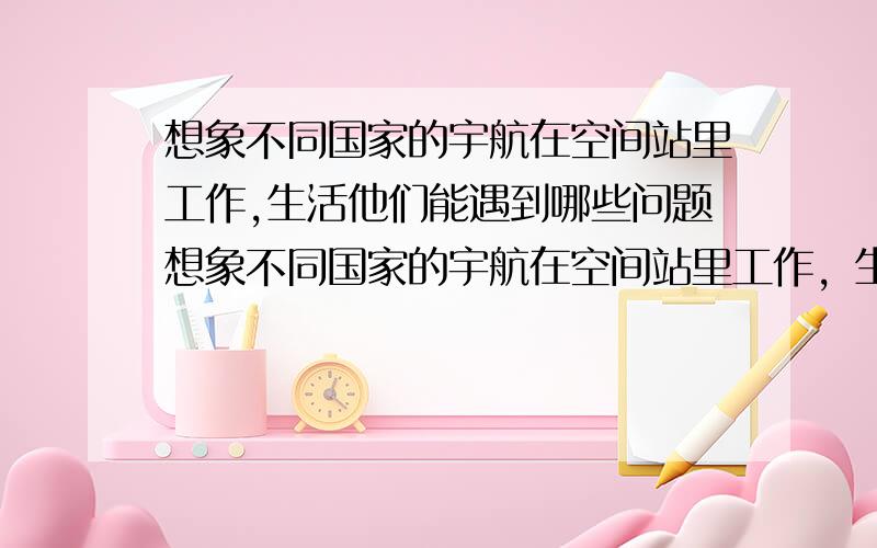 想象不同国家的宇航在空间站里工作,生活他们能遇到哪些问题想象不同国家的宇航在空间站里工作，生活他们能遇到哪些问题，该则么这些问题