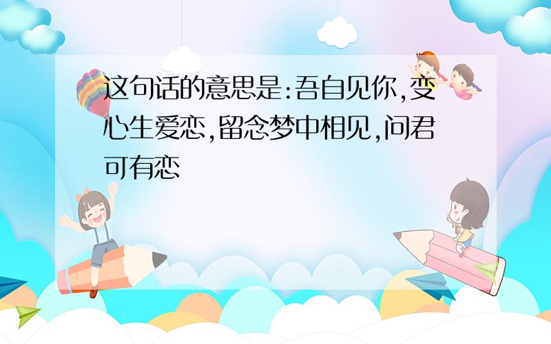 这句话的意思是:吾自见你,变心生爱恋,留念梦中相见,问君可有恋