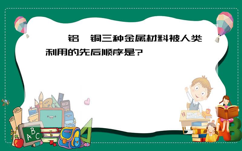 鉄,铝,铜三种金属材料被人类利用的先后顺序是?