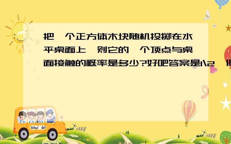 把一个正方体木块随机投掷在水平桌面上,则它的一个顶点与桌面接触的概率是多少?好吧答案是1\2,但为甚啊=皿皿=