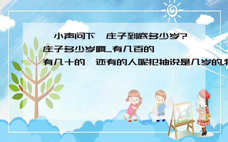 【小声问下】庄子到底多少岁?庄子多少岁啊...有几百的,有几十的,还有的人呢犯抽说是几岁的.特此上来问问.望有识之士还可详其一二.