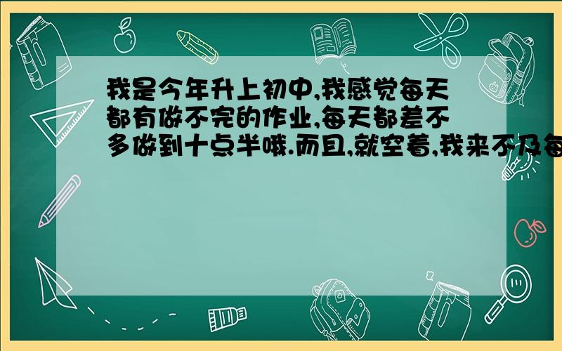 我是今年升上初中,我感觉每天都有做不完的作业,每天都差不多做到十点半哦.而且,就空着,我来不及每天复习和预习,而且,我次次上学,都发现晚上不会的空着,到现在还没做,你说怎么办啊?我