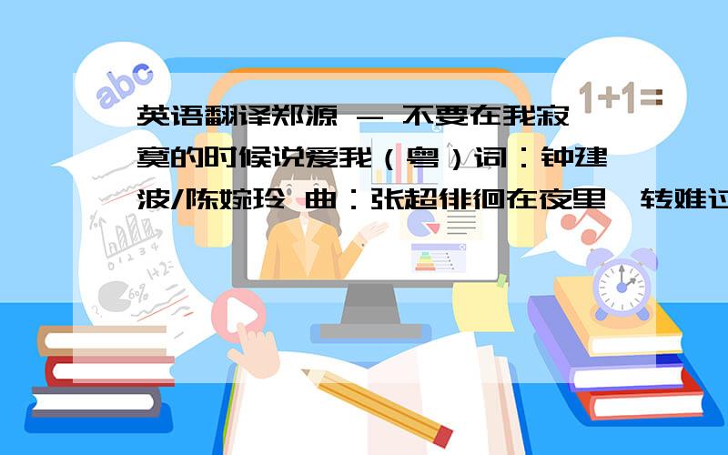 英语翻译郑源 - 不要在我寂寞的时候说爱我（粤）词：钟建波/陈婉玲 曲：张超徘徊在夜里辗转难过要是从来未受伤害过也不必将梦想放弃去淡忘宁愿狠心熄灭心中那恋火仍然在梦里辗转难