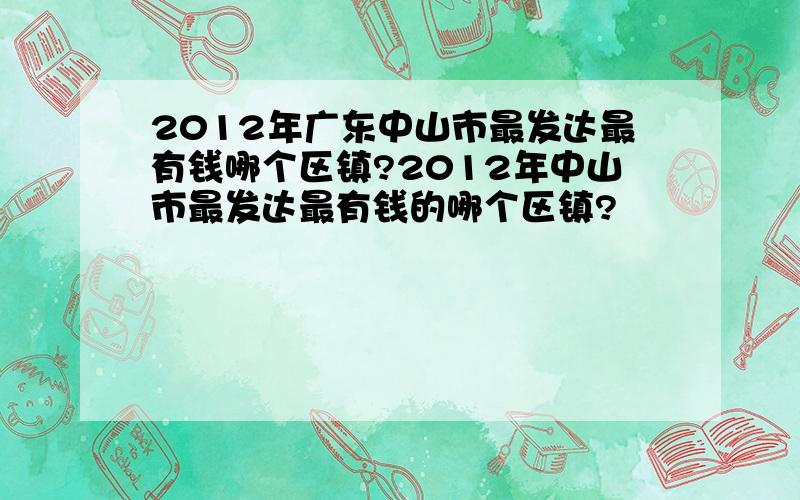 2012年广东中山市最发达最有钱哪个区镇?2012年中山市最发达最有钱的哪个区镇?