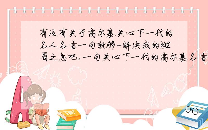 有没有关于高尔基关心下一代的名人名言一句就够~解决我的燃眉之急吧,一句关心下一代的高尔基名言