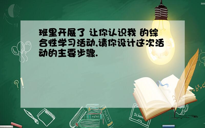 班里开展了 让你认识我 的综合性学习活动,请你设计这次活动的主要步骤.