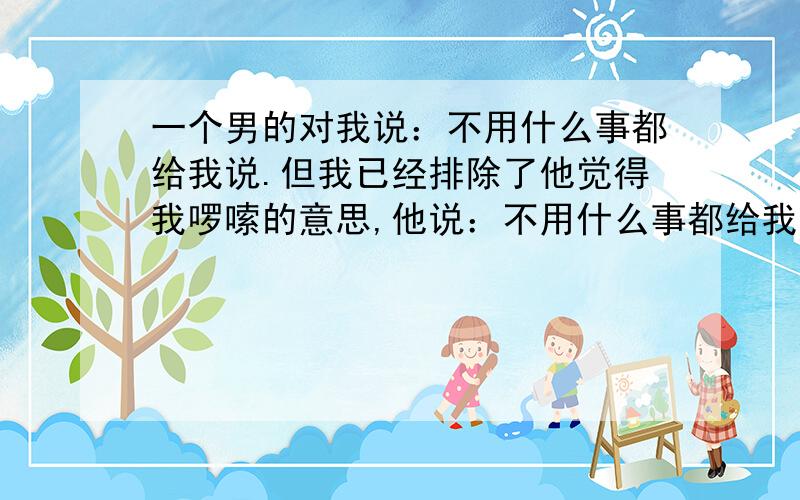 一个男的对我说：不用什么事都给我说.但我已经排除了他觉得我啰嗦的意思,他说：不用什么事都给我说,我说：那我就什么都不跟你说了,从此刻开始,他说：给你说不清楚,我说：我不想要明