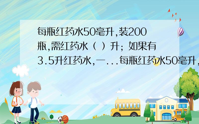 每瓶红药水50毫升,装200瓶,需红药水（ ）升；如果有3.5升红药水,一...每瓶红药水50毫升,装200瓶,需红药水（ ）升；如果有3.5升红药水,一共可以装（ ）瓶.