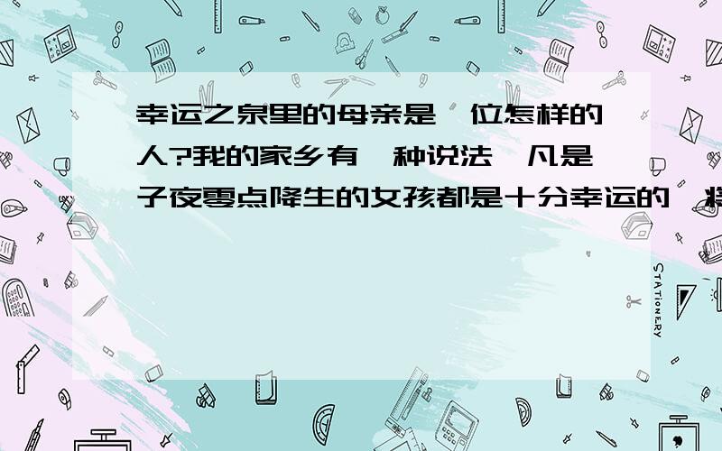 幸运之泉里的母亲是一位怎样的人?我的家乡有一种说法,凡是子夜零点降生的女孩都是十分幸运的,将来一定会出人头地,业有所成.村里就有一个零点降生的女孩,她佳境优裕,工作顺利,婚恋幸