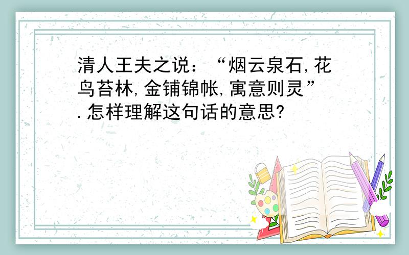 清人王夫之说：“烟云泉石,花鸟苔林,金铺锦帐,寓意则灵”.怎样理解这句话的意思?