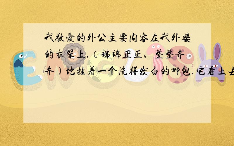 我敬爱的外公主要内容在我外婆的衣架上,（端端正正、整整齐齐）地挂着一个洗得发白的邮包.它看上去和普通邮包并没有两样,只不过用得时间过长.深绿色已经褪尽了.在这个平凡的邮包里