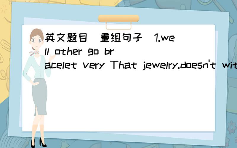 英文题目（重组句子）1.well other go bracelet very That jewelry.doesn't with2.my for a money.beit purse my need jeans and for I a