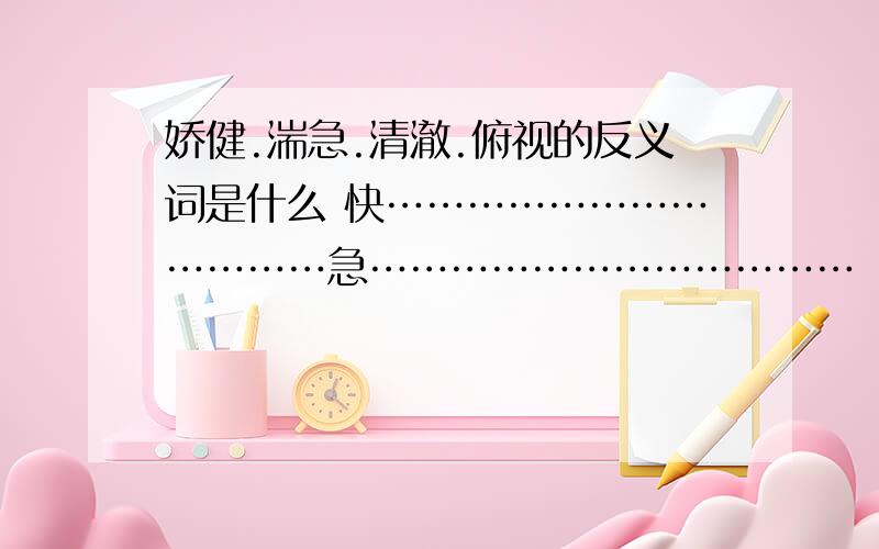 娇健.湍急.清澈.俯视的反义词是什么 快………………………………急………………………………