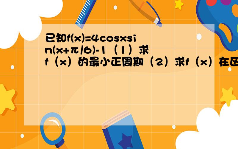 已知f(x)=4cosxsin(x+π/6)-1（1）求f（x）的最小正周期（2）求f（x）在区间[-π/6,π/4]上的最大值和最（2）求f（x）在区间[-π/6，π/4]上的最大值和最小值