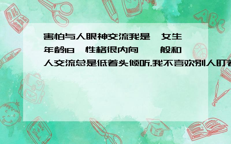 害怕与人眼神交流我是一女生,年龄18,性格很内向,一般和人交流总是低着头倾听.我不喜欢别人盯着我的眼睛看,更不喜欢与人眼睛对视,觉得很尴尬.我不敢和女生眼神对视,总觉得自己表情不自