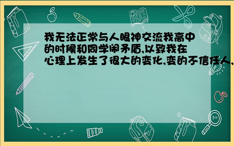 我无法正常与人眼神交流我高中的时候和同学闹矛盾,以致我在心理上发生了很大的变化,变的不信任人,即使是很亲密的人,我变的无法和人正常的眼神交流,怕他（她）看出我的异常,所以眼神