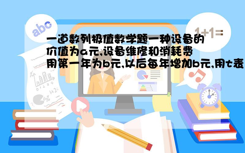 一道数列极值数学题一种设备的价值为a元,设备维修和消耗费用第一年为b元,以后每年增加b元,用t表示设备使用的年数,且设备年均维修,消耗费用与设备年平均价值费用之和为y元,当a=450000,b=100