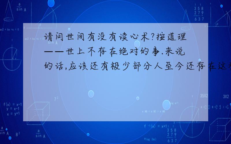 请问世间有没有读心术?按道理——世上不存在绝对的事.来说的话,应该还有极少部分人至今还存在这种能力,只是他们表现得很正常,没有说罢了.相信有这种存在的朋友可以一起来探讨,认为我