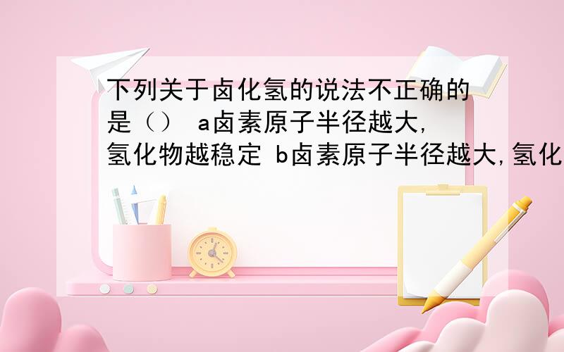 下列关于卤化氢的说法不正确的是（） a卤素原子半径越大,氢化物越稳定 b卤素原子半径越大,氢化物越不...下列关于卤化氢的说法不正确的是（）a卤素原子半径越大,氢化物越稳定b卤素原子