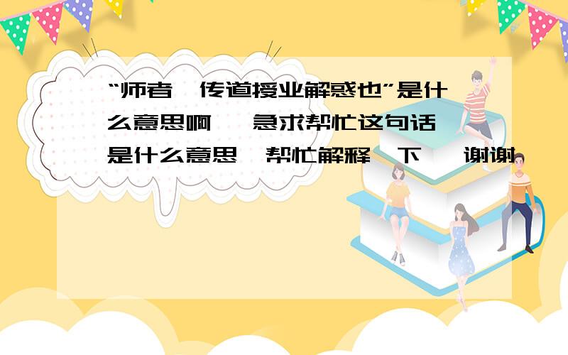 “师者,传道授业解惑也”是什么意思啊   急求帮忙这句话是什么意思  帮忙解释一下   谢谢