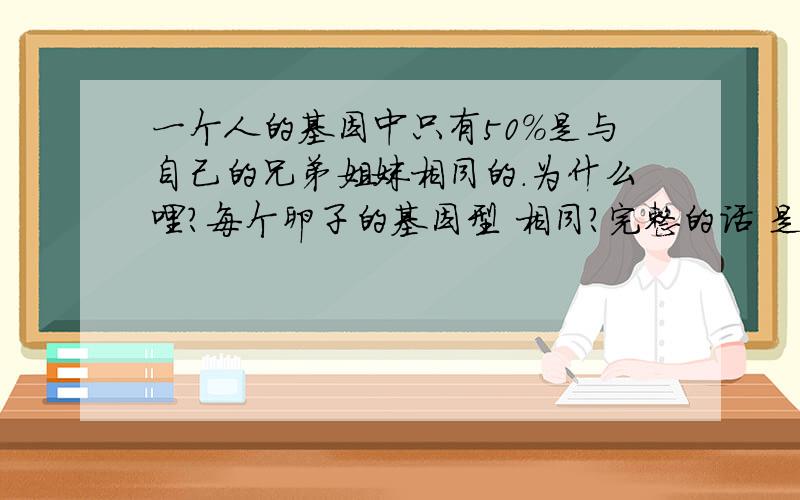 一个人的基因中只有50%是与自己的兄弟姐妹相同的.为什么哩?每个卵子的基因型 相同?完整的话 是这样说的：虽然平均起来，一个人的基因中有50%是与自己的兄弟姊妹相同的，可整个基因组