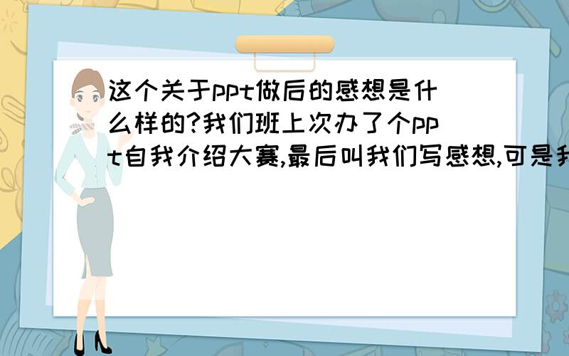 这个关于ppt做后的感想是什么样的?我们班上次办了个ppt自我介绍大赛,最后叫我们写感想,可是我没有写过,麻烦 给我一个模板?怎么写?叫我们写几百字