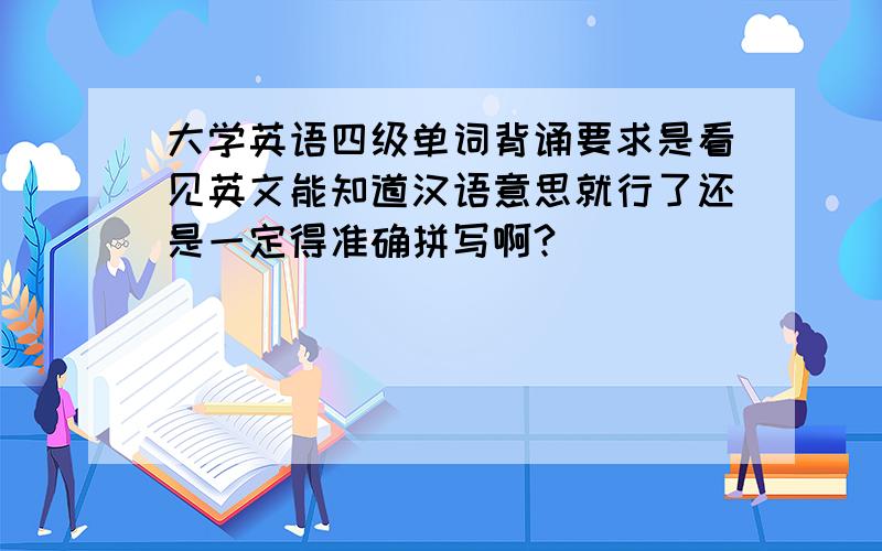 大学英语四级单词背诵要求是看见英文能知道汉语意思就行了还是一定得准确拼写啊?