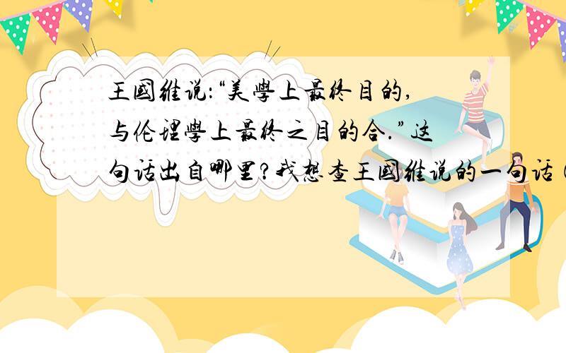 王国维说：“美学上最终目的,与伦理学上最终之目的合.”这句话出自哪里?我想查王国维说的一句话（美学上最终目的,与伦理学上最终之目的合）的出处,如能告诉我在哪本美学书或美育书,