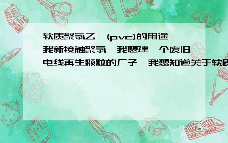 软质聚氯乙烯(pvc)的用途我新接触聚氯,我想建一个废旧电线再生颗粒的厂子,我想知道关于软质聚氯（PVC）乙烯的全部用途,希望尽可以的详细些,至于我的这个颗粒再生是一级料吗?当前的价位