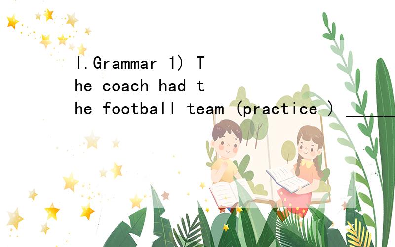 I.Grammar 1) The coach had the football team (practice ) ______ more than 10 hours a day to prepare for the World Cup.2) I _____(graduate) from Beijing University in 1998 and (work) ______in IBM since.3) I have no interests in watching TV,______ my h