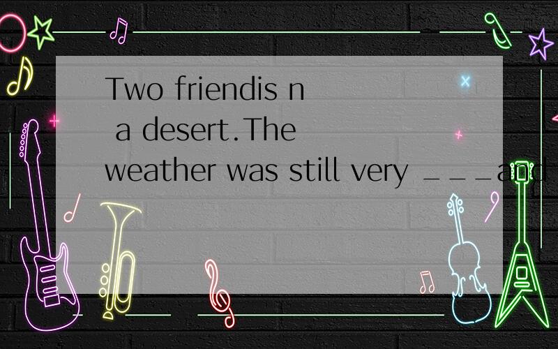 Two friendis n a desert.The weather was still very ___and hot.The friendis,David and Micky,were walking through the desert without water.During the journey they had a quarrel,and David hit Micky in the face.Micky was sad,and the blood fell down from