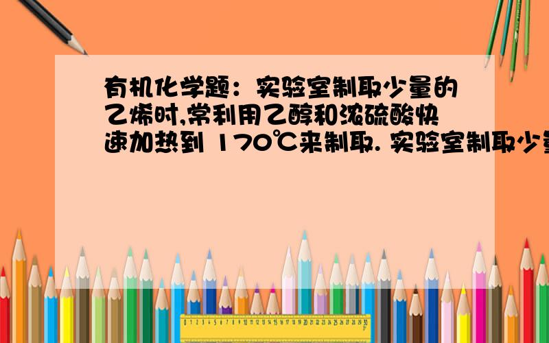 有机化学题：实验室制取少量的乙烯时,常利用乙醇和浓硫酸快速加热到 170℃来制取. 实验室制取少量的乙烯时,常利用乙醇和浓硫酸快速加热到170℃来制取.此实验常因温度过高而发生副反应.