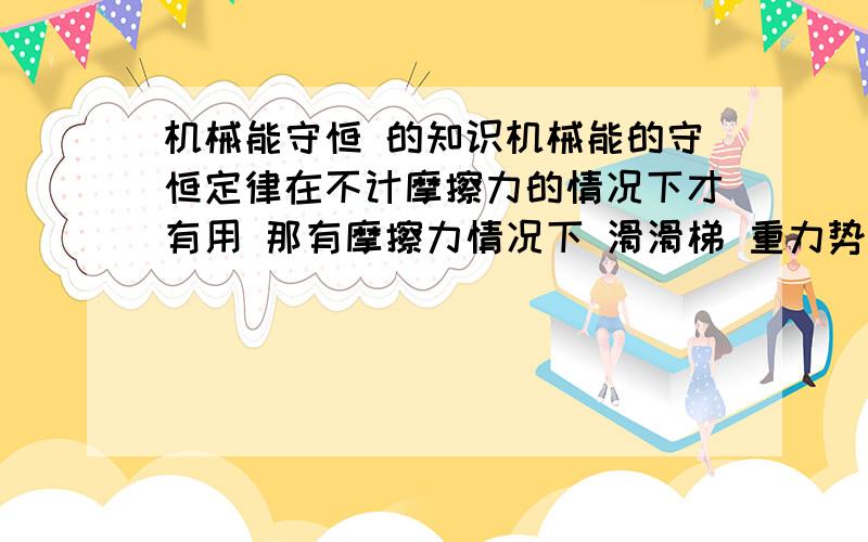 机械能守恒 的知识机械能的守恒定律在不计摩擦力的情况下才有用 那有摩擦力情况下 滑滑梯 重力势能减少 动能增加 那不是还是守恒吗?