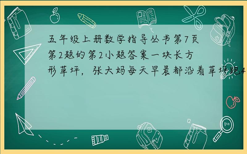 五年级上册数学指导丛书第7页第2题的第2小题答案一块长方形草坪，张大妈每天早晨都沿着草坪跑4圈，她每天早晨跑多少千米？草坪长100m，宽75m