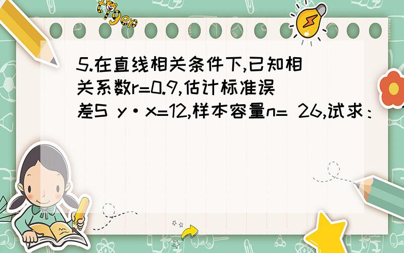 5.在直线相关条件下,已知相关系数r=0.9,估计标准误差S y·x=12,样本容量n= 26,试求：(1)剩余变差值；(2)剩余变差占总变差的比重；(3)变量y的均方差值.